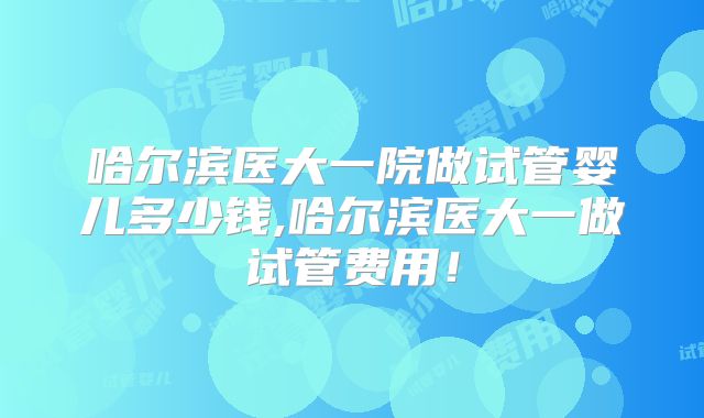 哈尔滨医大一院做试管婴儿多少钱,哈尔滨医大一做试管费用！