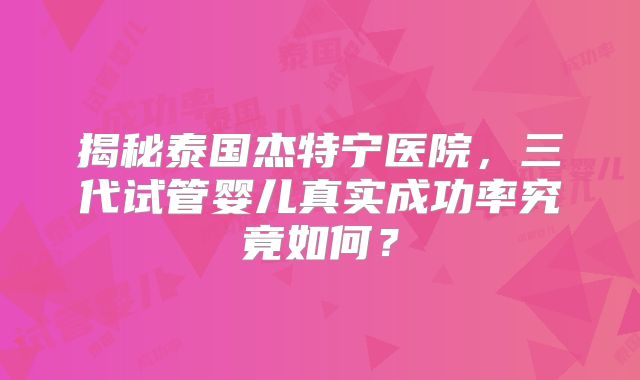 揭秘泰国杰特宁医院，三代试管婴儿真实成功率究竟如何？