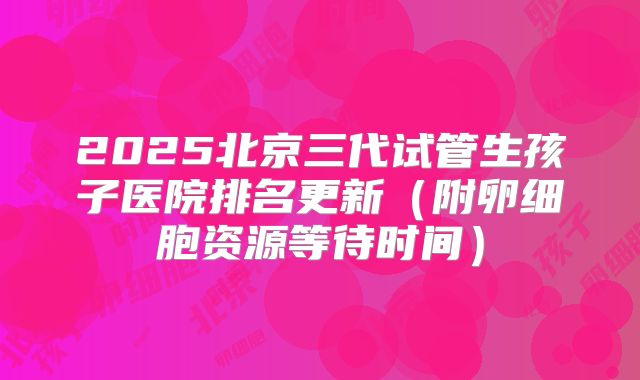 2025北京三代试管生孩子医院排名更新（附卵细胞资源等待时间）