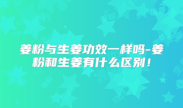 姜粉与生姜功效一样吗-姜粉和生姜有什么区别！