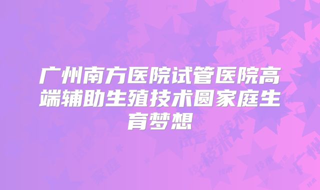 广州南方医院试管医院高端辅助生殖技术圆家庭生育梦想