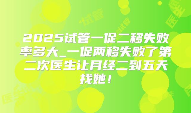 2025试管一促二移失败率多大_一促两移失败了第二次医生让月经二到五天找她！