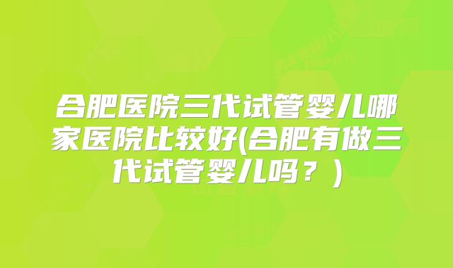 合肥医院三代试管婴儿哪家医院比较好(合肥有做三代试管婴儿吗?)