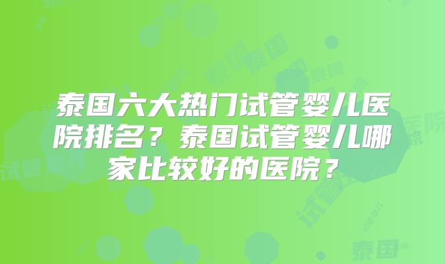 泰国六大热门试管婴儿医院排名？泰国试管婴儿哪家比较好的医院？