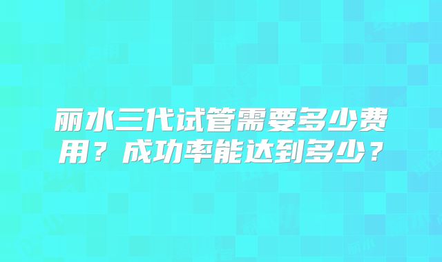 丽水三代试管需要多少费用？成功率能达到多少？