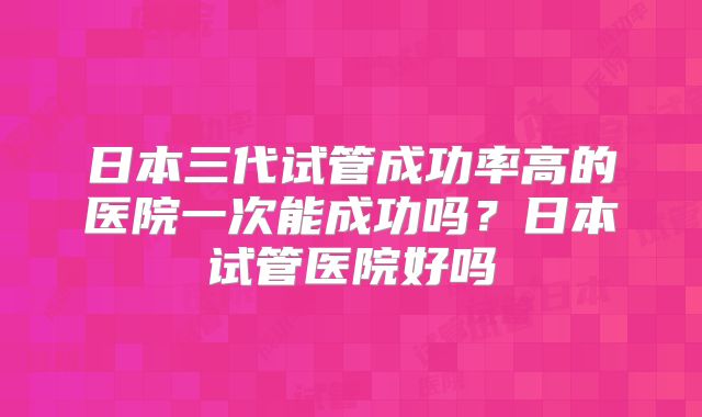 日本三代试管成功率高的医院一次能成功吗？日本试管医院好吗