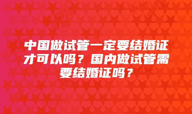 中国做试管一定要结婚证才可以吗？国内做试管需要结婚证吗？