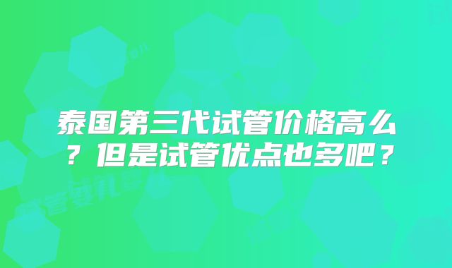 泰国第三代试管价格高么？但是试管优点也多吧？