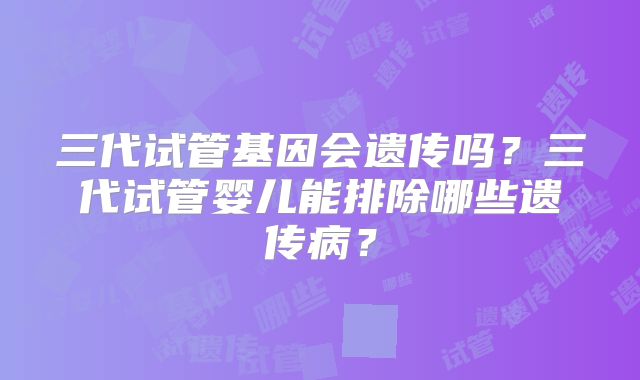 三代试管基因会遗传吗？三代试管婴儿能排除哪些遗传病？