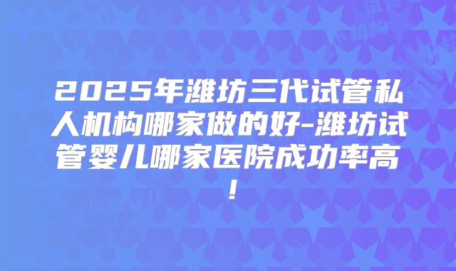 2025年潍坊三代试管私人机构哪家做的好-潍坊试管婴儿哪家医院成功率高！