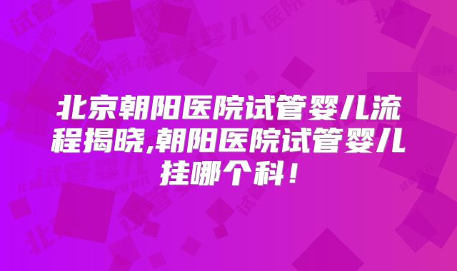 北京朝阳医院试管婴儿流程揭晓,朝阳医院试管婴儿挂哪个科！