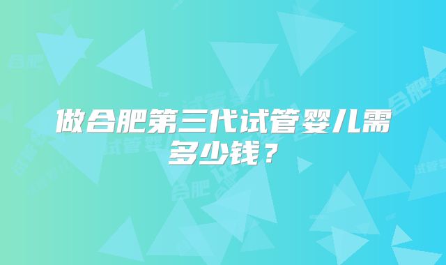 做合肥第三代试管婴儿需多少钱？