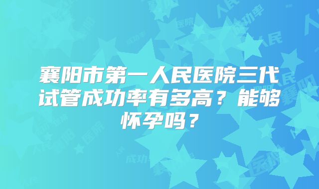 襄阳市第一人民医院三代试管成功率有多高?能够怀孕吗?