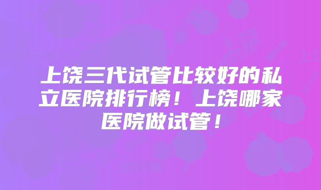 上饶三代试管比较好的私立医院排行榜！上饶哪家医院做试管！