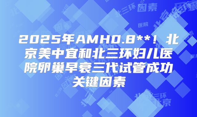 2025年AMH0.8**！北京美中宜和北三环妇儿医院卵巢早衰三代试管成功关键因素