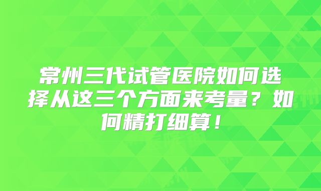 常州三代试管医院如何选择从这三个方面来考量?如何精打细算!