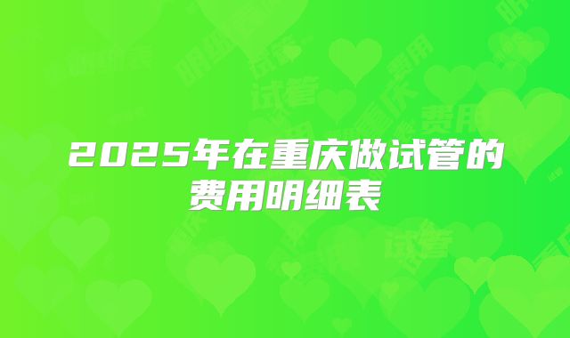 2025年在重庆做试管的费用明细表