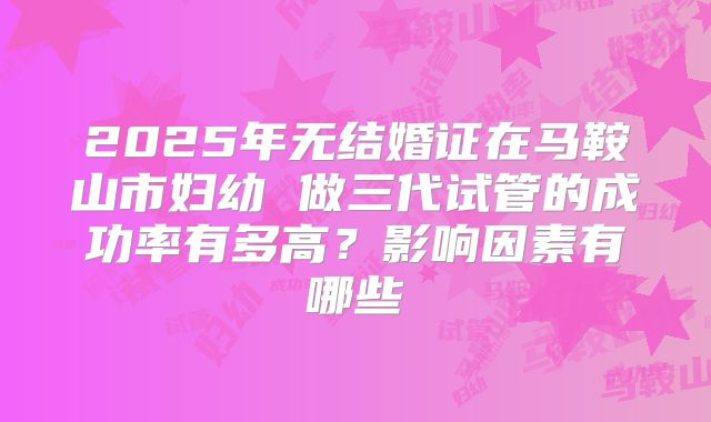2025年无结婚证在马鞍山市妇幼 做三代试管的成功率有多高?影响因素有哪些