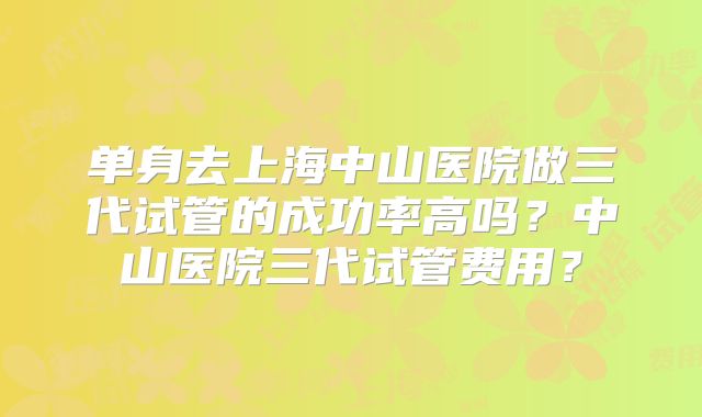 单身去上海中山医院做三代试管的成功率高吗？中山医院三代试管费用？