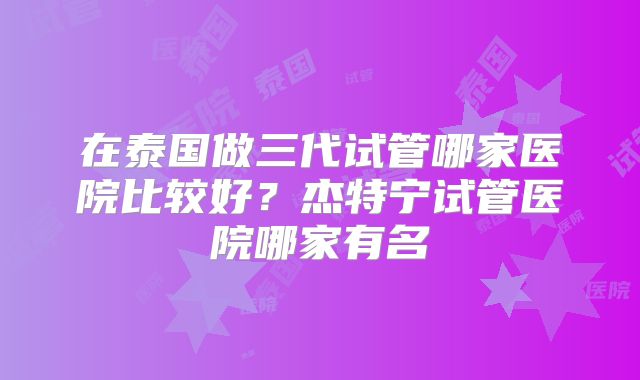 在泰国做三代试管哪家医院比较好？杰特宁试管医院哪家有名