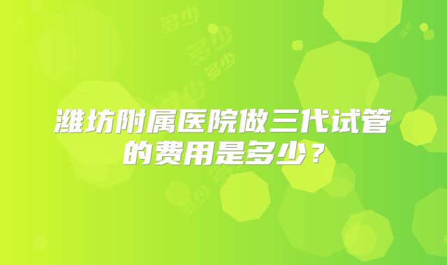 潍坊附属医院做三代试管的费用是多少？