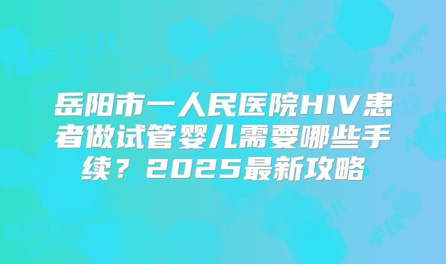 岳阳市一人民医院HIV患者做试管婴儿需要哪些手续？2025最新攻略