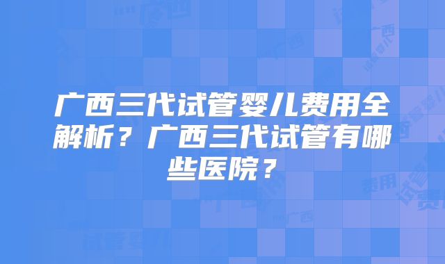 广西三代试管婴儿费用全解析？广西三代试管有哪些医院？
