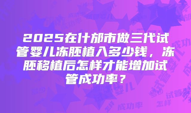 2025在什邡市做三代试管婴儿冻胚植入多少钱,冻胚移植后怎样才能增加试管成功率?