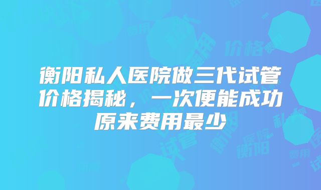 衡阳私人医院做三代试管价格揭秘,一次便能成功原来费用最少