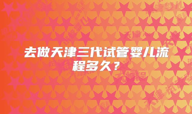 去做天津三代试管婴儿流程多久？