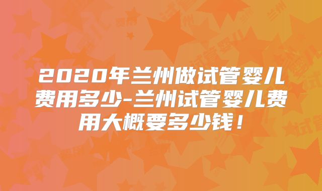 2020年兰州做试管婴儿费用多少-兰州试管婴儿费用大概要多少钱！