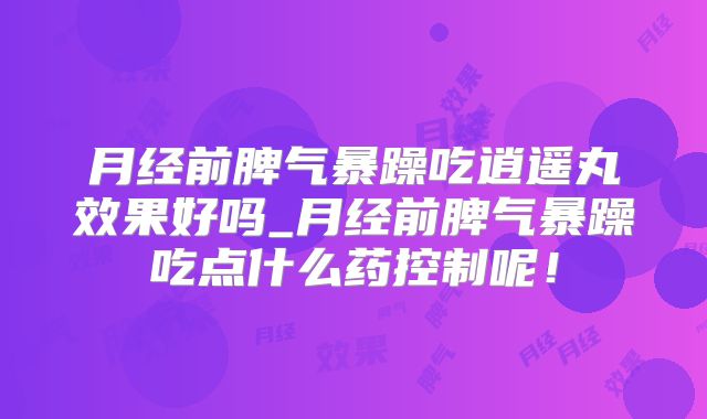 月经前脾气暴躁吃逍遥丸效果好吗_月经前脾气暴躁吃点什么药控制呢！