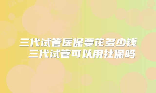 三代试管医保要花多少钱 三代试管可以用社保吗