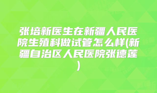 张培新医生在新疆人民医院生殖科做试管怎么样(新疆自治区人民医院张德莲)