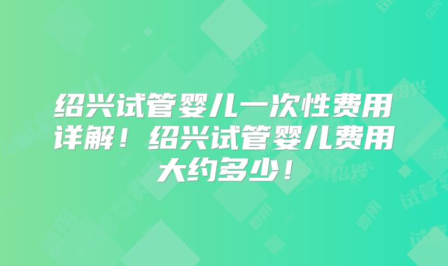 绍兴试管婴儿一次性费用详解!绍兴试管婴儿费用大约多少!