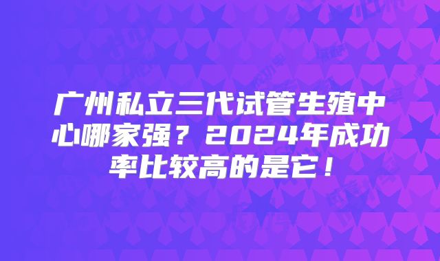 广州私立三代试管生殖中心哪家强？2024年成功率比较高的是它！