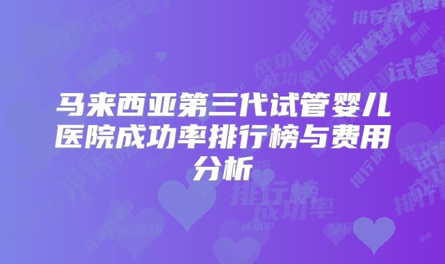 马来西亚第三代试管婴儿医院成功率排行榜与费用分析