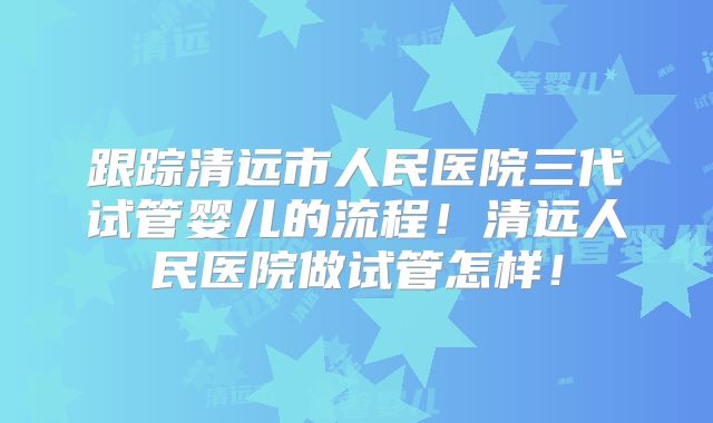 跟踪清远市人民医院三代试管婴儿的流程！清远人民医院做试管怎样！