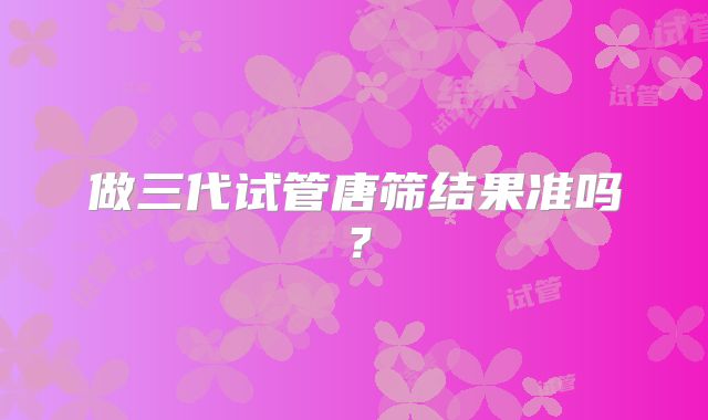做三代试管唐筛结果准吗？