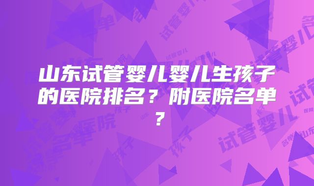山东试管婴儿婴儿生孩子的医院排名？附医院名单？