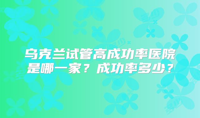 乌克兰试管高成功率医院是哪一家？成功率多少？