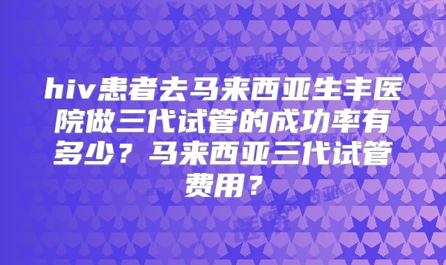 hiv患者去马来西亚生丰医院做三代试管的成功率有多少？马来西亚三代试管费用？