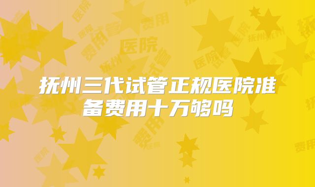 抚州三代试管正规医院准备费用十万够吗