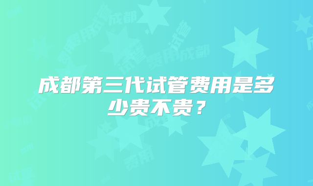 成都第三代试管费用是多少贵不贵？