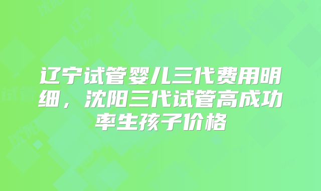 辽宁试管婴儿三代费用明细，沈阳三代试管高成功率生孩子价格