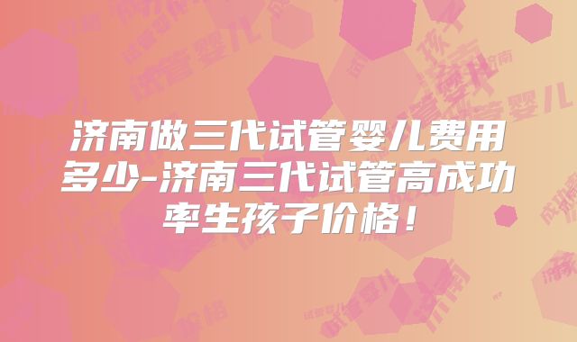 济南做三代试管婴儿费用多少-济南三代试管高成功率生孩子价格！