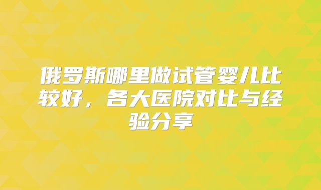 俄罗斯哪里做试管婴儿比较好，各大医院对比与经验分享