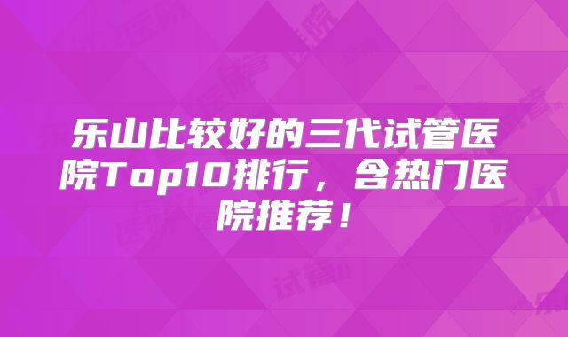 乐山比较好的三代试管医院Top10排行，含热门医院推荐！