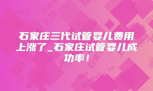 石家庄三代试管婴儿费用上涨了_石家庄试管婴儿成功率！