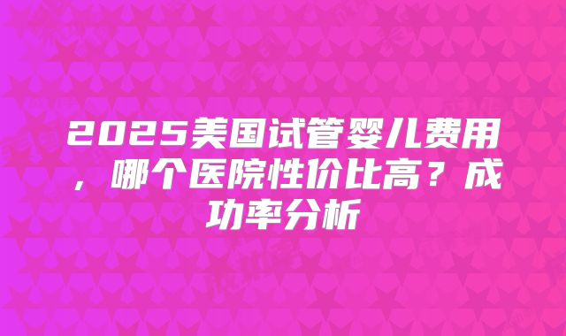 2025美国试管婴儿费用,哪个医院性价比高?成功率分析